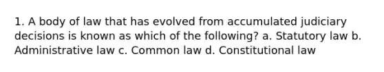 1. A body of law that has evolved from accumulated judiciary decisions is known as which of the following? a. Statutory law b. Administrative law c. Common law d. Constitutional law