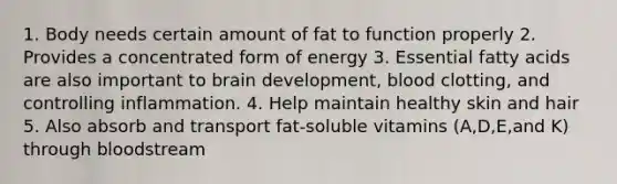 1. Body needs certain amount of fat to function properly 2. Provides a concentrated form of energy 3. Essential fatty acids are also important to brain development, blood clotting, and controlling inflammation. 4. Help maintain healthy skin and hair 5. Also absorb and transport fat-soluble vitamins (A,D,E,and K) through bloodstream