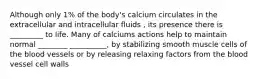 Although only 1% of the body's calcium circulates in the extracellular and intracellular fluids , its presence there is _________ to life. Many of calciums actions help to maintain normal ________ __________, by stabilizing smooth muscle cells of the blood vessels or by releasing relaxing factors from the blood vessel cell walls