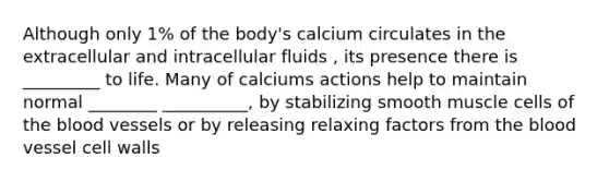 Although only 1% of the body's calcium circulates in the extracellular and intracellular fluids , its presence there is _________ to life. Many of calciums actions help to maintain normal ________ __________, by stabilizing smooth muscle cells of the blood vessels or by releasing relaxing factors from the blood vessel cell walls