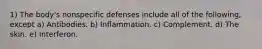 1) The body's nonspecific defenses include all of the following, except a) Antibodies. b) Inflammation. c) Complement. d) The skin. e) Interferon.