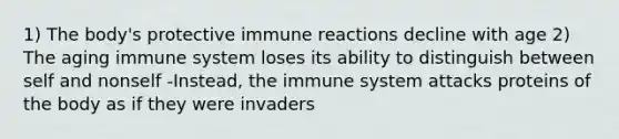 1) The body's protective immune reactions decline with age 2) The aging immune system loses its ability to distinguish between self and nonself -Instead, the immune system attacks proteins of the body as if they were invaders