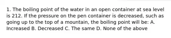 1. The boiling point of the water in an open container at sea level is 212. If the pressure on the pen container is decreased, such as going up to the top of a mountain, the boiling point will be: A. Increased B. Decreased C. The same D. None of the above