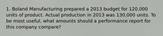 1. Boland Manufacturing prepared a 2013 budget for 120,000 units of product. Actual production in 2013 was 130,000 units. To be most useful, what amounts should a performance report for this company compare?