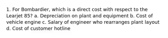 1. For Bombardier, which is a direct cost with respect to the Learjet 85? a. Depreciation on plant and equipment b. Cost of vehicle engine c. Salary of engineer who rearranges plant layout d. Cost of customer hotline