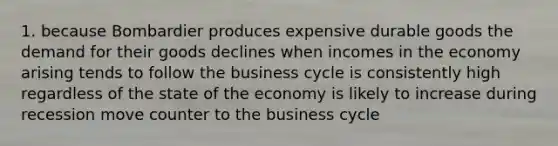 1. because Bombardier produces expensive durable goods the demand for their goods declines when incomes in the economy arising tends to follow the business cycle is consistently high regardless of the state of the economy is likely to increase during recession move counter to the business cycle