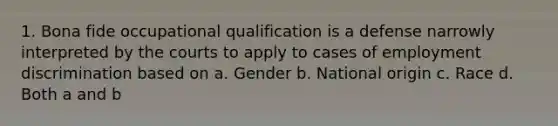 1. Bona fide occupational qualification is a defense narrowly interpreted by the courts to apply to cases of employment discrimination based on a. Gender b. National origin c. Race d. Both a and b