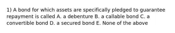 1) A bond for which assets are specifically pledged to guarantee repayment is called A. a debenture B. a callable bond C. a convertible bond D. a secured bond E. None of the above