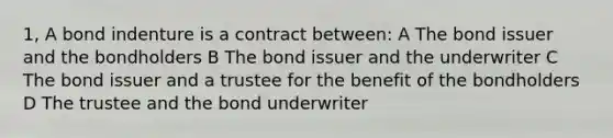 1, A bond indenture is a contract between: A The bond issuer and the bondholders B The bond issuer and the underwriter C The bond issuer and a trustee for the benefit of the bondholders D The trustee and the bond underwriter