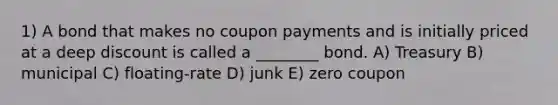 1) A bond that makes no coupon payments and is initially priced at a deep discount is called a ________ bond. A) Treasury B) municipal C) floating-rate D) junk E) zero coupon