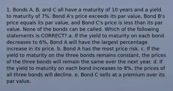 1. Bonds A, B, and C all have a maturity of 10 years and a yield to maturity of 7%. Bond A's price exceeds its par value, Bond B's price equals its par value, and Bond C's price is less than its par value. None of the bonds can be called. Which of the following statements is CORRECT? a. If the yield to maturity on each bond decreases to 6%, Bond A will have the largest percentage increase in its price. b. Bond A has the most price risk. c. If the yield to maturity on the three bonds remains constant, the prices of the three bonds will remain the same over the next year. d. If the yield to maturity on each bond increases to 8%, the prices of all three bonds will decline. e. Bond C sells at a premium over its par value.