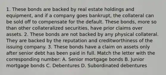 1. These bonds are backed by real estate holdings and equipment, and if a company goes bankrupt, the collateral can be sold off to compensate for the default. These bonds, more so than other collateralized securities, have prior claims over assets. 2. These bonds are not backed by any physical collateral. They are backed by the reputation and creditworthiness of the issuing company. 3. These bonds have a claim on assets only after senior debt has been paid in full. Match the letter with the corresponding number: A. Senior mortgage bonds B. Junior mortgage bonds C. Debentures D. Subordinated debentures