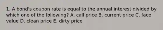 1. A bond's coupon rate is equal to the annual interest divided by which one of the following? A. call price B. current price C. face value D. clean price E. dirty price