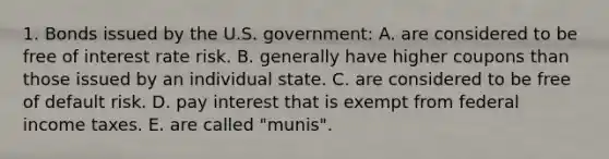 1. Bonds issued by the U.S. government: A. are considered to be free of interest rate risk. B. generally have higher coupons than those issued by an individual state. C. are considered to be free of default risk. D. pay interest that is exempt from federal income taxes. E. are called "munis".