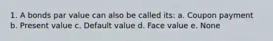 1. A bonds par value can also be called its: a. Coupon payment b. Present value c. Default value d. Face value e. None