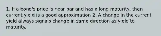 1. If a bond's price is near par and has a long maturity, then current yield is a good approximation 2. A change in the current yield always signals change in same direction as yield to maturity.