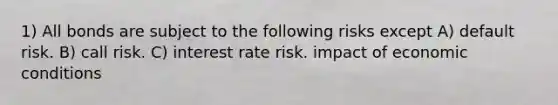 1) All bonds are subject to the following risks except A) default risk. B) call risk. C) interest rate risk. impact of economic conditions