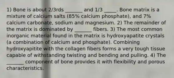 1) Bone is about 2/3rds _______ and 1/3 _____. Bone matrix is a mixture of calcium salts (85% calcium phosphate), and 7% calcium carbonate, sodium and magnesium. 2) The remainder of the matrix is dominated by _______ fibers. 3) The most common inorganic material found in the matrix is hydroxyapatite crystals (a combination of calcium and phosphate). Combining hydroxyapitite with the collagen fibers forms a very tough tissue capable of withstanding twisting and bending and pulling. 4) The _______ component of bone provides it with flexibility and porous characteristics.