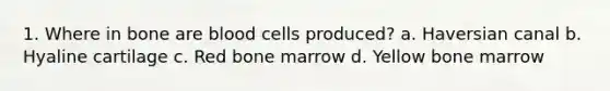 1. Where in bone are blood cells produced? a. Haversian canal b. Hyaline cartilage c. Red bone marrow d. Yellow bone marrow