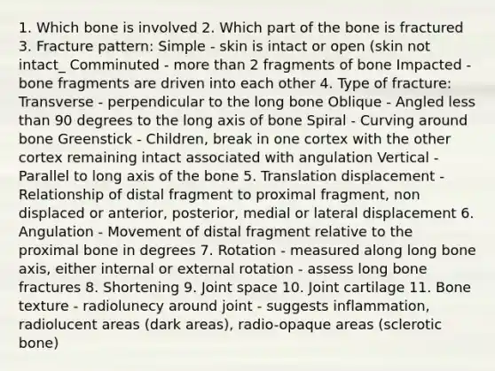 1. Which bone is involved 2. Which part of the bone is fractured 3. Fracture pattern: Simple - skin is intact or open (skin not intact_ Comminuted - more than 2 fragments of bone Impacted - bone fragments are driven into each other 4. Type of fracture: Transverse - perpendicular to the long bone Oblique - Angled less than 90 degrees to the long axis of bone Spiral - Curving around bone Greenstick - Children, break in one cortex with the other cortex remaining intact associated with angulation Vertical - Parallel to long axis of the bone 5. Translation displacement - Relationship of distal fragment to proximal fragment, non displaced or anterior, posterior, medial or lateral displacement 6. Angulation - Movement of distal fragment relative to the proximal bone in degrees 7. Rotation - measured along long bone axis, either internal or external rotation - assess long bone fractures 8. Shortening 9. Joint space 10. Joint cartilage 11. Bone texture - radiolunecy around joint - suggests inflammation, radiolucent areas (dark areas), radio-opaque areas (sclerotic bone)