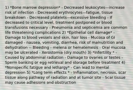 1) *Bone marrow depression* - Decreased leukocytes—increase risk of infection - Decreased erythrocytes—fatigue, tissue breakdown - Decreased platelets—excessive bleeding - If decreased to critical level, treatment postponed or blood transfusions necessary - Pneumonia and septicemia are common life threatening complications 2) *Epithelial cell damage* - Damage to blood vessels and skin, hair loss - Mucosa of GI damaged - nausea, vomiting, diarrhea, risk of malnutrition and dehydration -- Bleeding - melena or hematemesis - Oral mucosa may be ulcerated - Xerostomia (dry mouth) 3) *Infertility * - Caused by abdominal radiation - Damage to ovaries or testes - Sperm banking or egg retrieval and storage before treatment 4) *Nonspecific fatigue and lethargy* - Can lead to mental depression 5) *Long term effects * - Inflammation, necrosis, scar tissue along pathway of radiation and at tumor site - Scar tissue may cause adhesions and obstruction