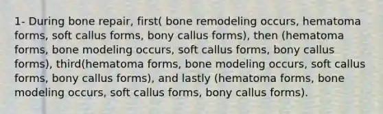 1- During bone repair, first( bone remodeling occurs, hematoma forms, soft callus forms, bony callus forms), then (hematoma forms, bone modeling occurs, soft callus forms, bony callus forms), third(hematoma forms, bone modeling occurs, soft callus forms, bony callus forms), and lastly (hematoma forms, bone modeling occurs, soft callus forms, bony callus forms).