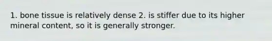1. bone tissue is relatively dense 2. is stiffer due to its higher mineral content, so it is generally stronger.