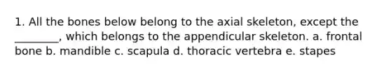 1. All the bones below belong to the axial skeleton, except the ________, which belongs to the appendicular skeleton. a. frontal bone b. mandible c. scapula d. thoracic vertebra e. stapes