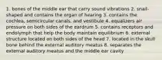 1. bones of the middle ear that carry sound vibrations 2. snail-shaped and contains the organ of hearing 3. contains the cochlea, semicircular canals, and vestibule 4. equalizers air pressure on both sides of the eardrum 5. contains receptors and endolymph that help the body maintain equilibrium 6. external structure located on both sides of the head 7. located in the skull bone behind the external auditory meatus 8. separates the external auditory meatus and the middle ear cavity