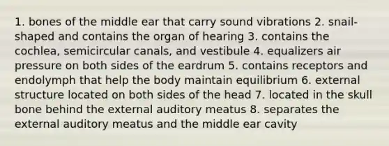 1. bones of the middle ear that carry sound vibrations 2. snail-shaped and contains the organ of hearing 3. contains the cochlea, semicircular canals, and vestibule 4. equalizers air pressure on both sides of the eardrum 5. contains receptors and endolymph that help the body maintain equilibrium 6. external structure located on both sides of the head 7. located in the skull bone behind the external auditory meatus 8. separates the external auditory meatus and the middle ear cavity