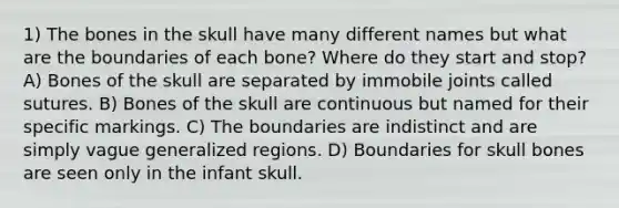 1) The bones in the skull have many different names but what are the boundaries of each bone? Where do they start and stop? A) Bones of the skull are separated by immobile joints called sutures. B) Bones of the skull are continuous but named for their specific markings. C) The boundaries are indistinct and are simply vague generalized regions. D) Boundaries for skull bones are seen only in the infant skull.