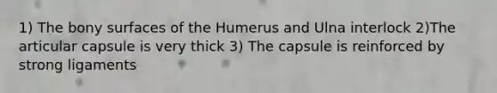 1) The bony surfaces of the Humerus and Ulna interlock 2)The articular capsule is very thick 3) The capsule is reinforced by strong ligaments