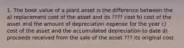 1. The book value of a plant asset is the difference between the a) replacement cost of the asset and its ???? cost b) cost of the asset and the amount of depreciation expense for the year c) cost of the asset and the accumulated depreciation to date d) proceeds received from the sale of the asset ??? its original cost