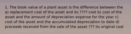 1. The book value of a plant asset is the difference between the a) replacement cost of the asset and its ???? cost b) cost of the asset and the amount of depreciation expense for the year c) cost of the asset and the accumulated depreciation to date d) proceeds received from the sale of the asset ??? its original cost