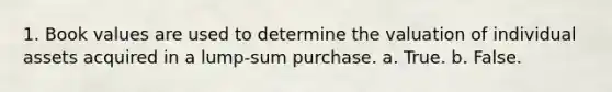 1. Book values are used to determine the valuation of individual assets acquired in a lump-sum purchase. a. True. b. False.