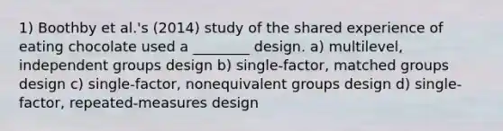 1) Boothby et al.'s (2014) study of the shared experience of eating chocolate used a ________ design. a) multilevel, independent groups design b) single-factor, matched groups design c) single-factor, nonequivalent groups design d) single-factor, repeated-measures design