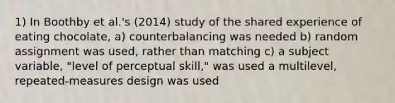 1) In Boothby et al.'s (2014) study of the shared experience of eating chocolate, a) counterbalancing was needed b) random assignment was used, rather than matching c) a subject variable, "level of perceptual skill," was used a multilevel, repeated-measures design was used