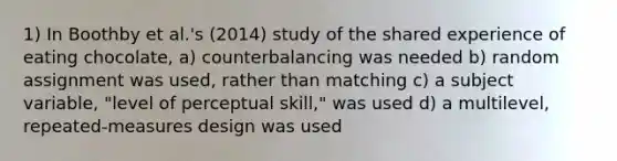 1) In Boothby et al.'s (2014) study of the shared experience of eating chocolate, a) counterbalancing was needed b) random assignment was used, rather than matching c) a subject variable, "level of perceptual skill," was used d) a multilevel, repeated-measures design was used