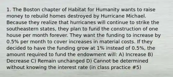 1. The Boston chapter of Habitat for Humanity wants to raise money to rebuild homes destroyed by Hurricane Michael. Because they realize that hurricanes will continue to strike the southeastern states, they plan to fund the construction of one house per month forever. They want the funding to increase by 0.5% per month to cover increases in material costs. If they decided to have the funding grow at 1% instead of 0.5%, the amount required to fund the endowment will: A) Increase B) Decrease C) Remain unchanged D) Cannot be determined without knowing the interest rate (in class practice #5)