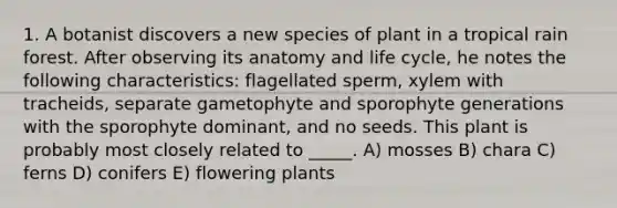 1. A botanist discovers a new species of plant in a tropical rain forest. After observing its anatomy and life cycle, he notes the following characteristics: flagellated sperm, xylem with tracheids, separate gametophyte and sporophyte generations with the sporophyte dominant, and no seeds. This plant is probably most closely related to _____. A) mosses B) chara C) ferns D) conifers E) flowering plants