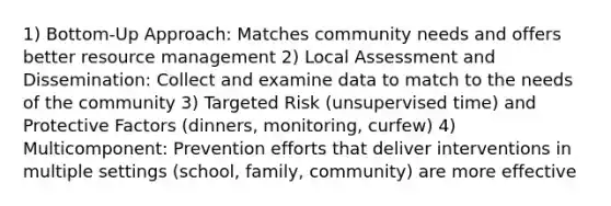 1) Bottom-Up Approach: Matches community needs and offers better resource management 2) Local Assessment and Dissemination: Collect and examine data to match to the needs of the community 3) Targeted Risk (unsupervised time) and Protective Factors (dinners, monitoring, curfew) 4) Multicomponent: Prevention efforts that deliver interventions in multiple settings (school, family, community) are more effective