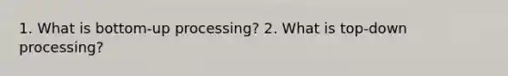 1. What is bottom-up processing? 2. What is top-down processing?