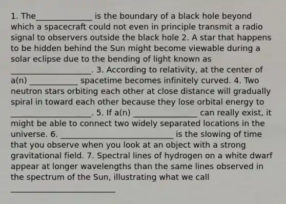 1. The______________ is the boundary of a black hole beyond which a spacecraft could not even in principle transmit a radio signal to observers outside the black hole 2. A star that happens to be hidden behind the Sun might become viewable during a solar eclipse due to the bending of light known as ____________________. 3. According to relativity, at the center of a(n) ____________ spacetime becomes infinitely curved. 4. Two neutron stars orbiting each other at close distance will gradually spiral in toward each other because they lose orbital energy to ____________________. 5. If a(n) ________________ can really exist, it might be able to connect two widely separated locations in the universe. 6. ____________________________ is the slowing of time that you observe when you look at an object with a strong gravitational field. 7. Spectral lines of hydrogen on a white dwarf appear at longer wavelengths than the same lines observed in the spectrum of the Sun, illustrating what we call __________________________