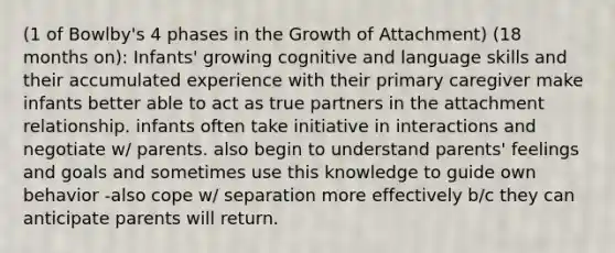 (1 of Bowlby's 4 phases in the Growth of Attachment) (18 months on): Infants' growing cognitive and language skills and their accumulated experience with their primary caregiver make infants better able to act as true partners in the attachment relationship. infants often take initiative in interactions and negotiate w/ parents. also begin to understand parents' feelings and goals and sometimes use this knowledge to guide own behavior -also cope w/ separation more effectively b/c they can anticipate parents will return.