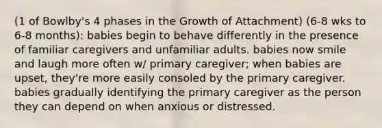 (1 of Bowlby's 4 phases in the Growth of Attachment) (6-8 wks to 6-8 months): babies begin to behave differently in the presence of familiar caregivers and unfamiliar adults. babies now smile and laugh more often w/ primary caregiver; when babies are upset, they're more easily consoled by the primary caregiver. babies gradually identifying the primary caregiver as the person they can depend on when anxious or distressed.