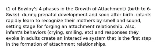 (1 of Bowlby's 4 phases in the Growth of Attachment) (birth to 6-8wks): during prenatal development and soon after birth, infants rapidly learn to recognize their mothers by smell and sound, setting stage for forging an attachment relationship. Also, infant's behaviors (crying, smiling, etc) and responses they evoke in adults create an interactive system that is the first step in the formation of attachment relationships.