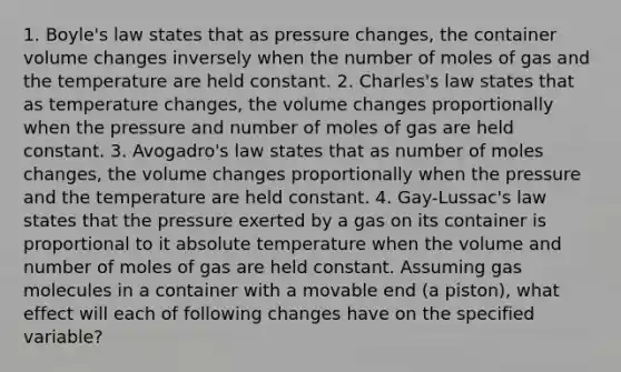 1. Boyle's law states that as pressure changes, the container volume changes inversely when the number of moles of gas and the temperature are held constant. 2. Charles's law states that as temperature changes, the volume changes proportionally when the pressure and number of moles of gas are held constant. 3. Avogadro's law states that as number of moles changes, the volume changes proportionally when the pressure and the temperature are held constant. 4. Gay-Lussac's law states that the pressure exerted by a gas on its container is proportional to it absolute temperature when the volume and number of moles of gas are held constant. Assuming gas molecules in a container with a movable end (a piston), what effect will each of following changes have on the specified variable?