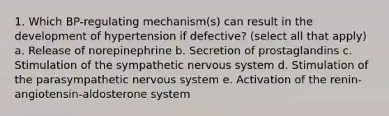 1. Which BP-regulating mechanism(s) can result in the development of hypertension if defective? (select all that apply) a. Release of norepinephrine b. Secretion of prostaglandins c. Stimulation of the sympathetic nervous system d. Stimulation of the parasympathetic nervous system e. Activation of the renin-angiotensin-aldosterone system