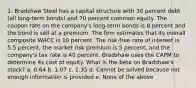 1. Bradshaw Steel has a capital structure with 30 percent debt (all long-term bonds) and 70 percent common equity. The coupon rate on the company's long-term bonds is 8 percent and the bond is sell at a premium. The firm estimates that its overall composite WACC is 10 percent. The risk-free rate of interest is 5.5 percent, the market risk premium is 5 percent, and the company's tax rate is 40 percent. Bradshaw uses the CAPM to determine its cost of equity. What is the beta on Bradshaw's stock? a. 0.64 b. 1.07 c. 1.35 d. Cannot be solved because not enough information is provided e. None of the above