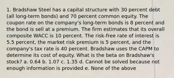 1. Bradshaw Steel has a capital structure with 30 percent debt (all long-term bonds) and 70 percent common equity. The coupon rate on the company's long-term bonds is 8 percent and the bond is sell at a premium. The firm estimates that its overall composite WACC is 10 percent. The risk-free rate of interest is 5.5 percent, the market risk premium is 5 percent, and the company's tax rate is 40 percent. Bradshaw uses the CAPM to determine its cost of equity. What is the beta on Bradshaw's stock? a. 0.64 b. 1.07 c. 1.35 d. Cannot be solved because not enough information is provided e. None of the above